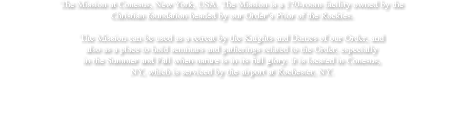 The Mission at Conesus, New York, USA. The Mission is a 170-room facility owned by the Christian foundation headed by our Order''s Prior of the Rockies. The Mission can be used as a retreat by the Knights and Dames of our Order, and also as a place to hold seminars and gatherings related to the Order, especially in the Summer and Fall when nature is in its full glory. It is located in Conesus, NY, which is serviced by the airport at Rochester, NY. 