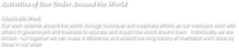 Activities of Our Order Around the World Charitable Work Our work extends around the world, through individual and corporate efforts as our members work with others in government and business to educate and impact the world around them. Individually we are limited - but together we can make a difference and extend the long history of charitable work done by those in our order.