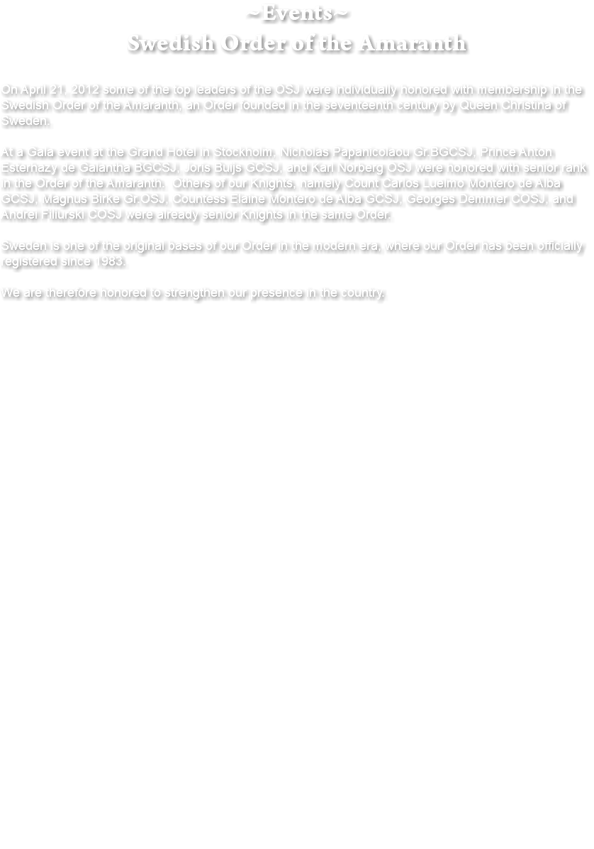 ~Events~ Swedish Order of the Amaranth On April 21, 2012 some of the top leaders of the OSJ were individually honored with membership in the Swedish Order of the Amaranth, an Order founded in the seventeenth century by Queen Christina of Sweden. At a Gala event at the Grand Hotel in Stockholm, Nicholas Papanicolaou Gr.BGCSJ, Prince Anton Esterhazy de Galantha BGCSJ, Joris Buijs GCSJ, and Karl Norberg OSJ were honored with senior rank in the Order of the Amaranth. Others of our Knights, namely Count Carlos Luelmo Montero de Alba GCSJ, Magnus Birke Gr.OSJ, Countess Elaine Montero de Alba GCSJ, Georges Demmer COSJ, and Andrei Filiurski COSJ were already senior Knights in the same Order. Sweden is one of the original bases of our Order in the modern era, where our Order has been officially registered since 1983. We are therefore honored to strengthen our presence in the country. 