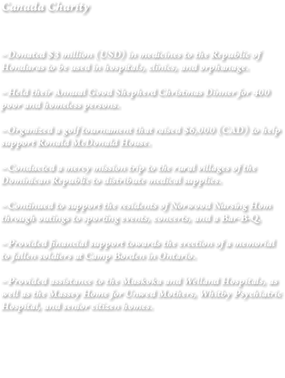 Canada Charity ~Donated $3 million (USD) in medicines to the Republic of Honduras to be used in hospitals, clinics, and orphanage. ~Held their Annual Good Shepherd Christmas Dinner for 400 poor and homeless persons. ~Organized a golf tournament that raised $6,000 (CAD) to help support Ronald McDonald House. ~Conducted a mercy mission trip to the rural villages of the Dominican Republic to distribute medical supplies. ~Continued to support the residents of Norwood Nursing Hom through outings to sporting events, concerts, and a Bar-B-Q. ~Provided financial support towards the erection of a memorial to fallen soldiers at Camp Borden in Ontario. ~Provided assistance to the Muskoka and Welland Hospitals, as well as the Massey Home for Unwed Mothers, Whitby Psychiatric Hospital, and senior citizen homes. 