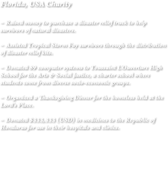 Florida, USA Charity ~ Raised money to purchase a disaster relief truck to help survivors of natural disasters. ~ Assisted Tropical Storm Fay survivors through the distribution of disaster relief kits. ~ Donated 89 computer systems to Toussaint L’Ouverture High School for the Arts & Social Justice, a charter school where students come from diverse socio-economic groups. ~ Organized a Thanksgiving Dinner for the homeless held at the Lord’s Place. ~ Donated $333,333 (USD) in medicines to the Republic of Honduras for use in their hospitals and clinics. 
