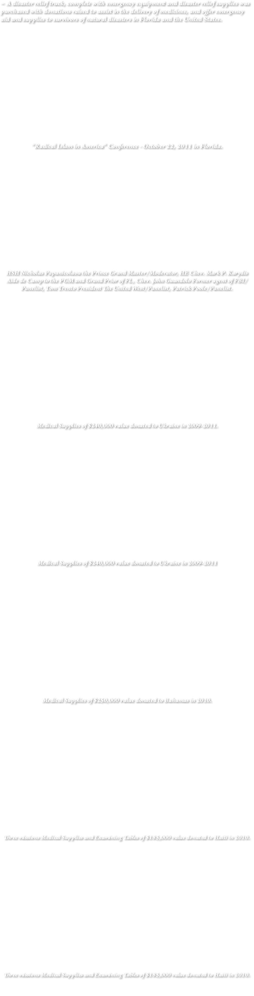 ~ A disaster relief truck, complete with emergency equipment and disaster relief supplies was purchased with donations raised to assist in the delivery of medicines, and offer emergency aid and supplies to survivors of natural disasters in Florida and the United States. "Radical Islam in America” Conference - October 22, 2011 in Florida. HSH Nicholas Papanicolaou the Prince Grand Master/Moderator, HE Chev. Mark P. Karydis Aide de Camp to the PGM and Grand Prior of FL, Chev. John Guandolo Former agent of FBI/Panelist, Tom Trento President The United West/Panelist, Patrick Poole/Panelist. Medical Supplies of $240,000 value donated to Ukraine in 2009-2011. Medical Supplies of $240,000 value donated to Ukraine in 2009-2011 Medical Supplies of $250,000 value donated to Bahamas in 2010. Three missions Medical Supplies and Examining Tables of $185,000 value donated to Haiti in 2010. Three missions Medical Supplies and Examining Tables of $185,000 value donated to Haiti in 2010. 