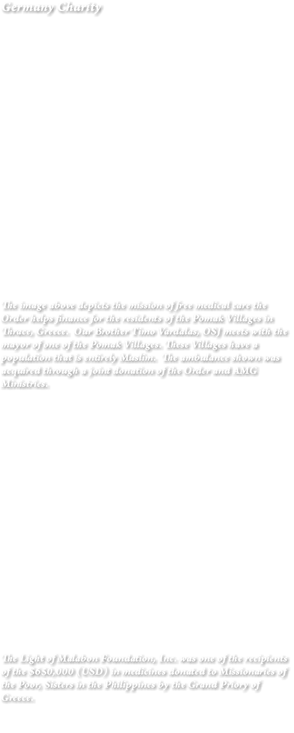 Germany Charity The image above depicts the mission of free medical care the Order helps finance for the residents of the Pomak Villages in Thrace, Greece. Our Brother Timo Vardalas, OSJ meets with the mayor of one of the Pomak Villages. These Villages have a population that is entirely Muslim. The ambulance shown was acquired through a joint donation of the Order and AMG Ministries. The Light of Malabon Foundation, Inc. was one of the recipients of the $650,000 (USD) in medicines donated to Missionaries of the Poor, Sisters in the Philippines by the Grand Priory of Greece. 