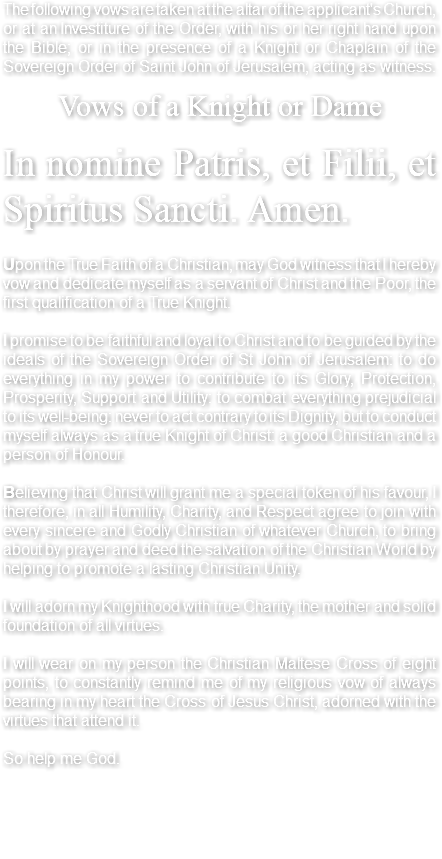 The following vows are taken at the altar of the applicant's Church, or at an Investiture of the Order, with his or her right hand upon the Bible; or in the presence of a Knight or Chaplain of the Sovereign Order of Saint John of Jerusalem, acting as witness. Vows of a Knight or Dame In nomine Patris, et Filii, et Spiritus Sancti. Amen. Upon the True Faith of a Christian, may God witness that I hereby vow and dedicate myself as a servant of Christ and the Poor, the first qualification of a True Knight. I promise to be faithful and loyal to Christ and to be guided by the ideals of the Sovereign Order of St John of Jerusalem: to do everything in my power to contribute to its Glory, Protection, Prosperity, Support and Utility: to combat everything prejudicial to its well-being: never to act contrary to its Dignity, but to conduct myself always as a true Knight of Christ: a good Christian and a person of Honour. Believing that Christ will grant me a special token of his favour, I therefore, in all Humility, Charity, and Respect agree to join with every sincere and Godly Christian of whatever Church, to bring about by prayer and deed the salvation of the Christian World by helping to promote a lasting Christian Unity. I will adorn my Knighthood with true Charity, the mother and solid foundation of all virtues. I will wear on my person the Christian Maltese Cross of eight points, to constantly remind me of my religious vow of always bearing in my heart the Cross of Jesus Christ, adorned with the virtues that attend it. So help me God. 