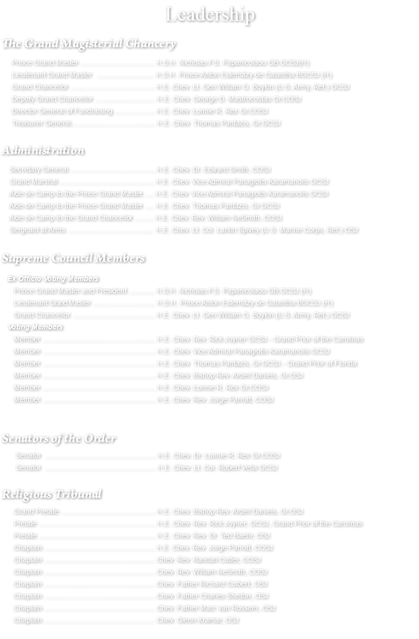 Leadership The Grand Magisterial Chancery Prince Grand Master ..................................... H.S.H. Nicholas F.S. Papanicolaou GB.GCSJ(H) Lieutenant Grand Master ............................. H.S.H. Prince Anton Esterházy de Galantha BGCSJ (H) Grand Chancellor .......................................... H.E. Chev. Lt. Gen William G. Boykin (U.S. Army, Ret.) GCSJ Deputy Grand Chancellor .............................. H.E. Chev. George D. Mastrocostas Gr.COSJ Director General of Fundraising .................... H.E. Chev. Lonnie R. Rex Gr.COSJ Treasurer General.......................................... H.E. Chev. Thomas Pantazis, Gr.GCSJ Administration Secretary General .......................................... H.E. Chev. Dr. Edward Smith, COSJ Grand Marshal ................................................ H.E. Chev. Vice Admiral Panagiotis Karamanolis GCSJ Aide de Camp to the Prince Grand Master ..... H.E. Chev. Vice Admiral Panagiotis Karamanolis GCSJ Aide de Camp to the Prince Grand Master ..... H.E. Chev. Thomas Pantazis, Gr.GCSJ Aide de Camp to the Grand Chancellor .......... H.E. Chev. Rev. William NeSmith, COSJ Sergeant at Arms ............................................ H.E. Chev. Lt. Col. Larkin Spivey (U.S. Marine Corps, Ret.) OSJ Supreme Council Members Ex Officio Voting Members Prince Grand Master and President ............. H.S.H. Nicholas F.S. Papanicolaou GB.GCSJ (H) Lieutenant Grand Master ............................... H.S.H. Prince Anton Esterházy de Galantha BGCSJ (H) Grand Chancellor ......................................... H.E. Chev. Lt. Gen William G. Boykin (U.S. Army, Ret.) GCSJ Voting Members Member ........................................................ H.E. Chev. Rev. Rick Joyner GCSJ - Grand Prior of the Carolinas Member ........................................................ H.E. Chev. Vice Admiral Panagiotis Karamanolis GCSJ Member ........................................................ H.E. Chev. Thomas Pantazis, Gr.GCSJ - Grand Prior of Florida Member ........................................................ H.E. Chev. Bishop Rev. Ardell Daniels, Gr.OSJ Member ........................................................ H.E. Chev. Lonnie R. Rex Gr.COSJ Member ........................................................ H.E. Chev. Rev. Jorge Parrott, COSJ Senators of the Order Senator ....................................................... H.E. Chev. Dr. Lonnie R. Rex Gr.COSJ Senator ....................................................... H.E. Chev. Lt. Col. Robert Vella GCSJ Religious Tribunal Grand Prelate ............................................... H.E. Chev. Bishop Rev. Ardell Daniels, Gr.OSJ Prelate .......................................................... H.E. Chev. Rev. Rick Joyner, GCSJ, Grand Prior of the Carolinas Prelate .......................................................... H.E. Chev. Rev. Dr. Ted Baehr, OSJ Chaplain ....................................................... H.E. Chev. Rev. Jorge Parrott, COSJ Chaplain ....................................................... Chev. Rev. Randall Cutter, COSJ Chaplain ....................................................... Chev. Rev. William NeSmith, COSJ Chaplain ....................................................... Chev. Father Richard Colbert, OSJ Chaplain ....................................................... Chev. Father Charles Shelton, OSJ Chaplain ....................................................... Chev. Father Marc van Rossem, OSJ Chaplain ....................................................... Chev. Glenn Kramar, OSJ 